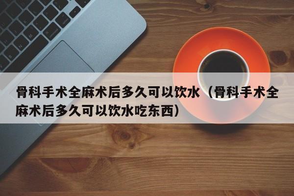 骨科手术全麻术后多久可以饮水（骨科手术全麻术后多久可以饮水吃东西）