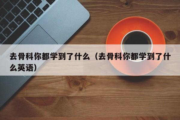 去骨科你都学到了什么（去骨科你都学到了什么英语）