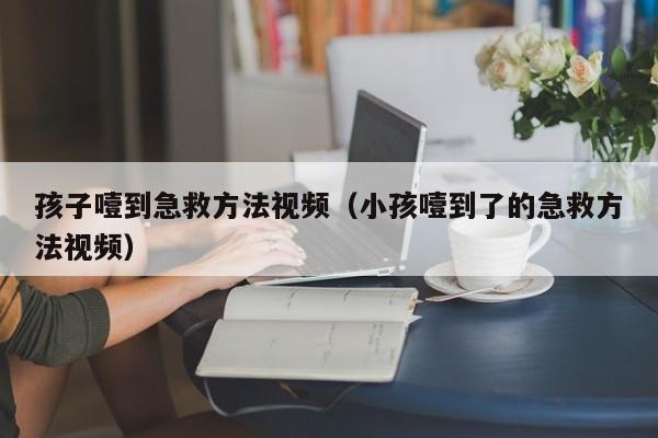 孩子噎到急救方法视频（小孩噎到了的急救方法视频）