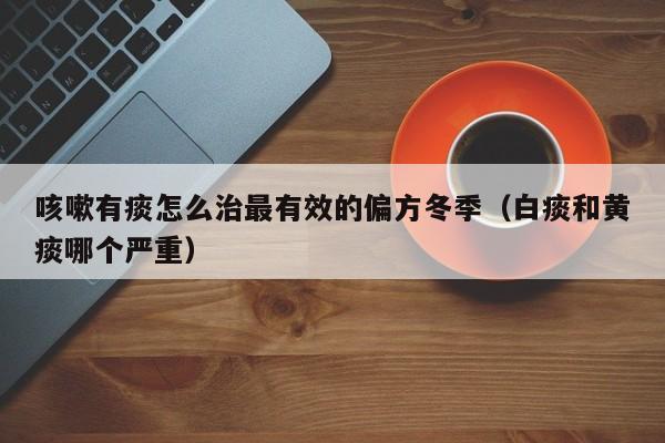 咳嗽有痰怎么治最有效的偏方冬季（白痰和黄痰哪个严重）