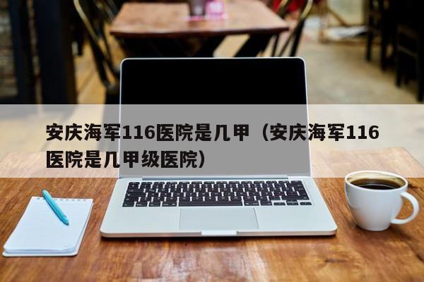 安庆海军116医院是几甲（安庆海军116医院是几甲级医院）