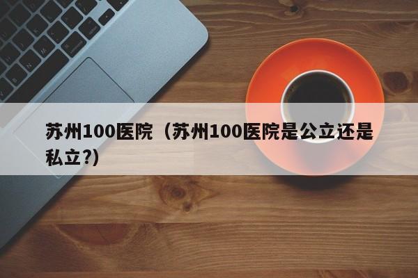 苏州100医院（苏州100医院是公立还是私立?）